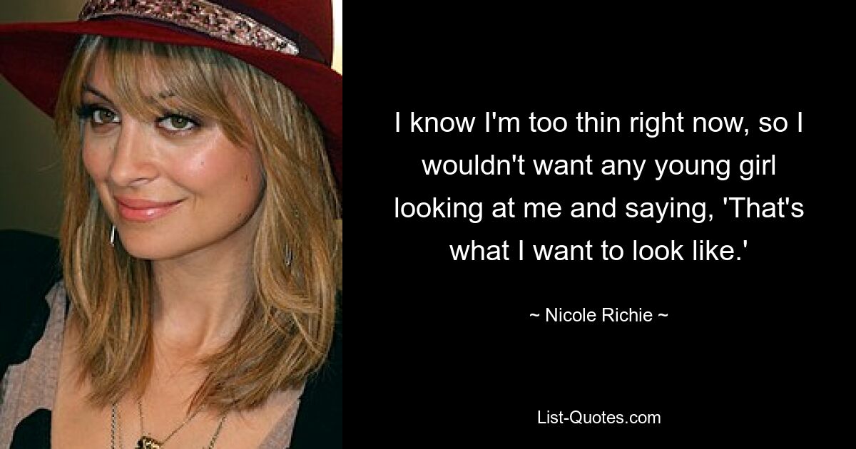 I know I'm too thin right now, so I wouldn't want any young girl looking at me and saying, 'That's what I want to look like.' — © Nicole Richie