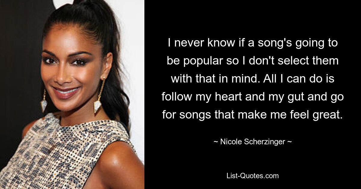 I never know if a song's going to be popular so I don't select them with that in mind. All I can do is follow my heart and my gut and go for songs that make me feel great. — © Nicole Scherzinger