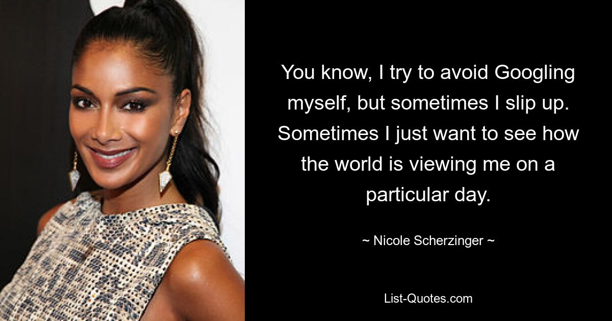 You know, I try to avoid Googling myself, but sometimes I slip up. Sometimes I just want to see how the world is viewing me on a particular day. — © Nicole Scherzinger