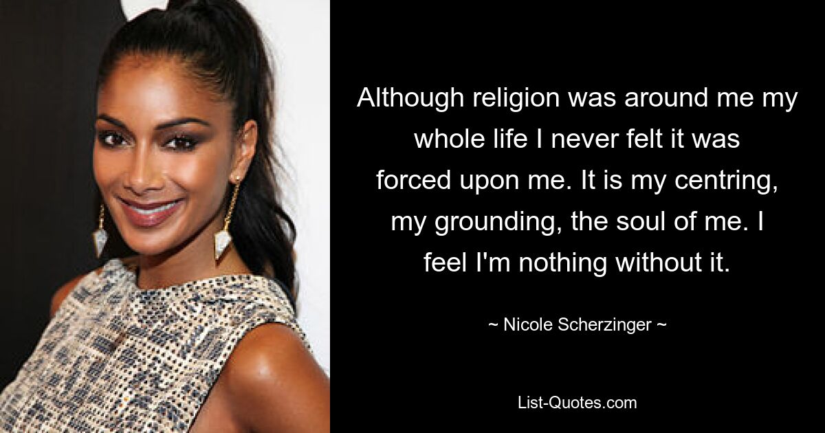 Although religion was around me my whole life I never felt it was forced upon me. It is my centring, my grounding, the soul of me. I feel I'm nothing without it. — © Nicole Scherzinger