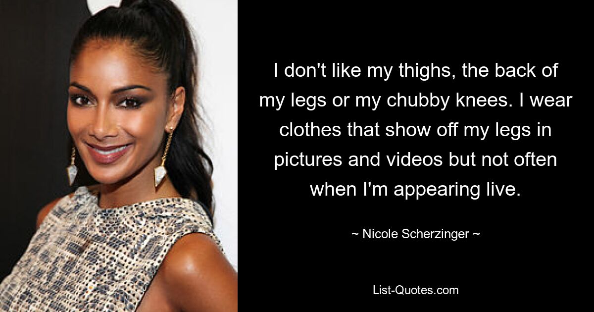 I don't like my thighs, the back of my legs or my chubby knees. I wear clothes that show off my legs in pictures and videos but not often when I'm appearing live. — © Nicole Scherzinger