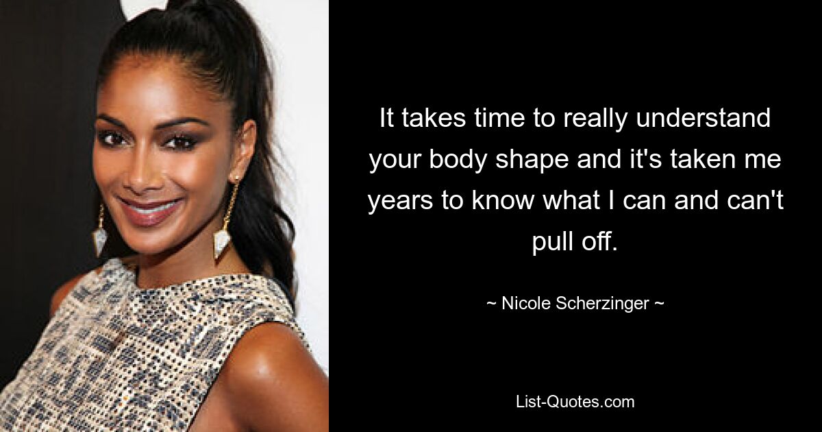 It takes time to really understand your body shape and it's taken me years to know what I can and can't pull off. — © Nicole Scherzinger