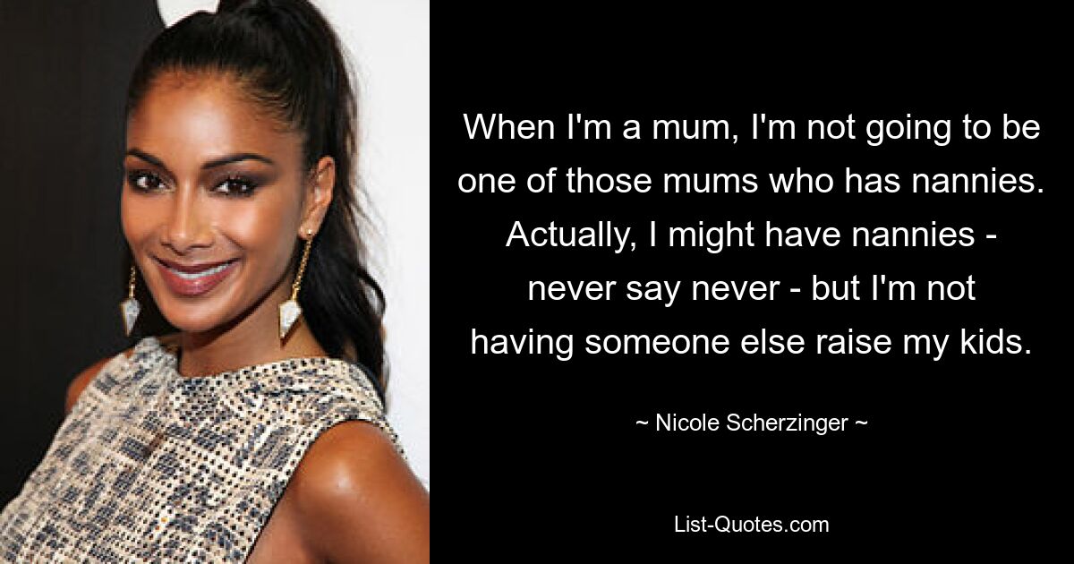 When I'm a mum, I'm not going to be one of those mums who has nannies. Actually, I might have nannies - never say never - but I'm not having someone else raise my kids. — © Nicole Scherzinger