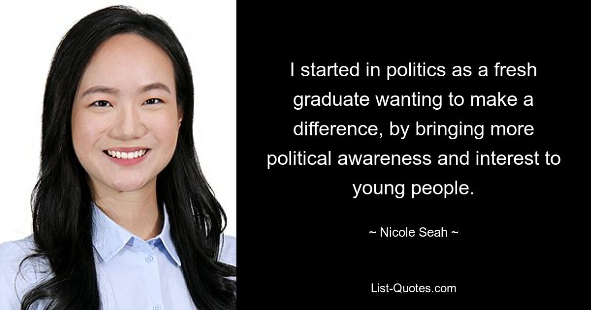 I started in politics as a fresh graduate wanting to make a difference, by bringing more political awareness and interest to young people. — © Nicole Seah