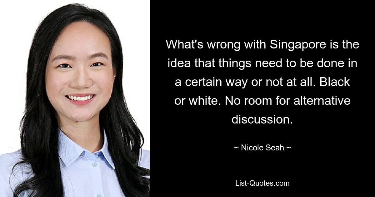 What's wrong with Singapore is the idea that things need to be done in a certain way or not at all. Black or white. No room for alternative discussion. — © Nicole Seah