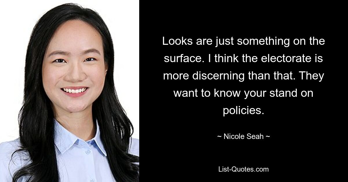 Looks are just something on the surface. I think the electorate is more discerning than that. They want to know your stand on policies. — © Nicole Seah