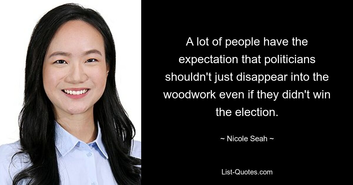 A lot of people have the expectation that politicians shouldn't just disappear into the woodwork even if they didn't win the election. — © Nicole Seah