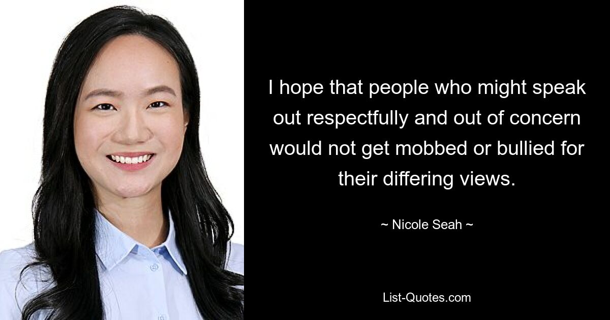 I hope that people who might speak out respectfully and out of concern would not get mobbed or bullied for their differing views. — © Nicole Seah