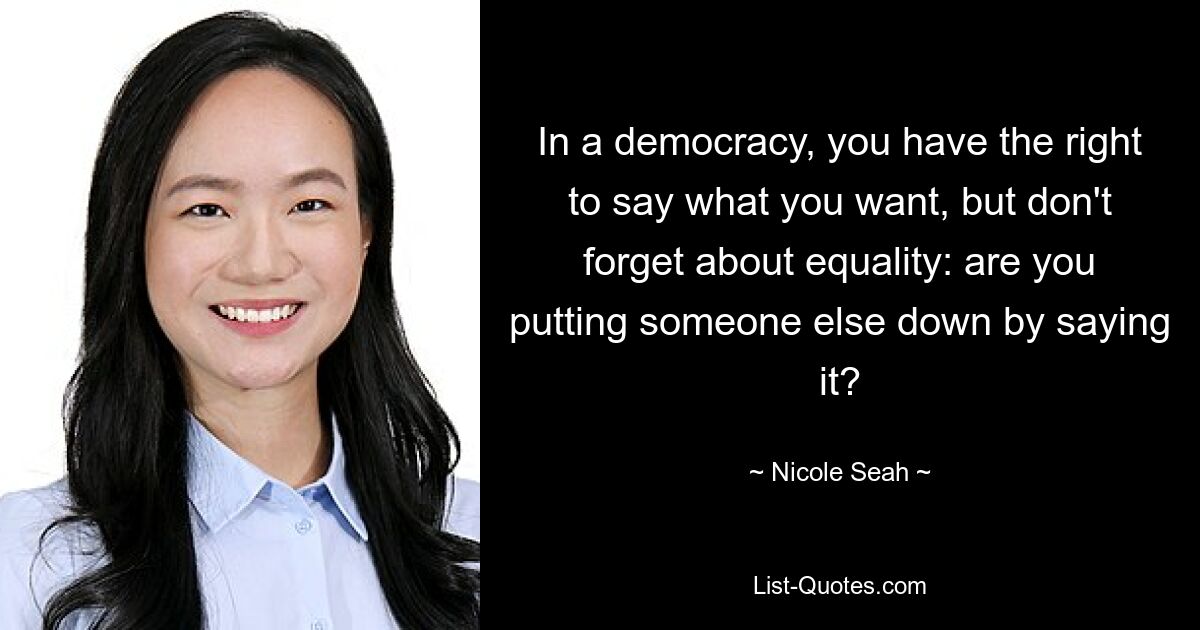 In a democracy, you have the right to say what you want, but don't forget about equality: are you putting someone else down by saying it? — © Nicole Seah