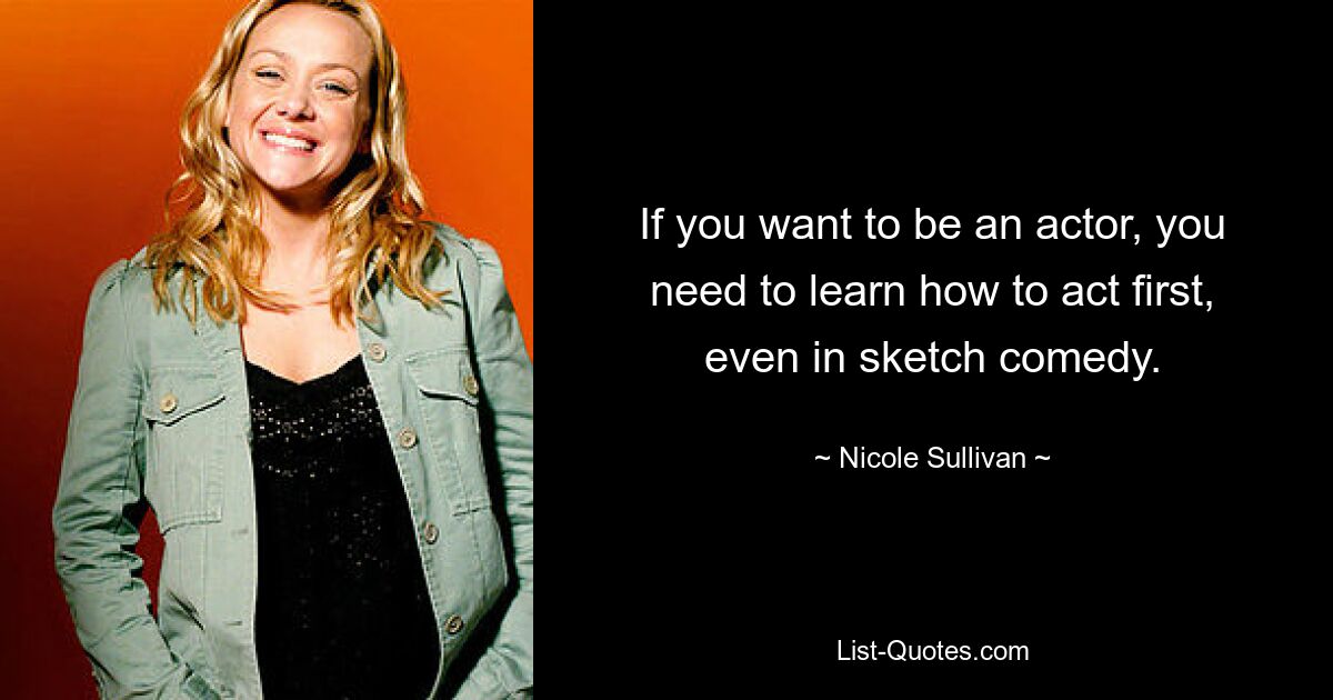 If you want to be an actor, you need to learn how to act first, even in sketch comedy. — © Nicole Sullivan