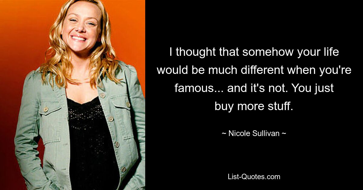 I thought that somehow your life would be much different when you're famous... and it's not. You just buy more stuff. — © Nicole Sullivan