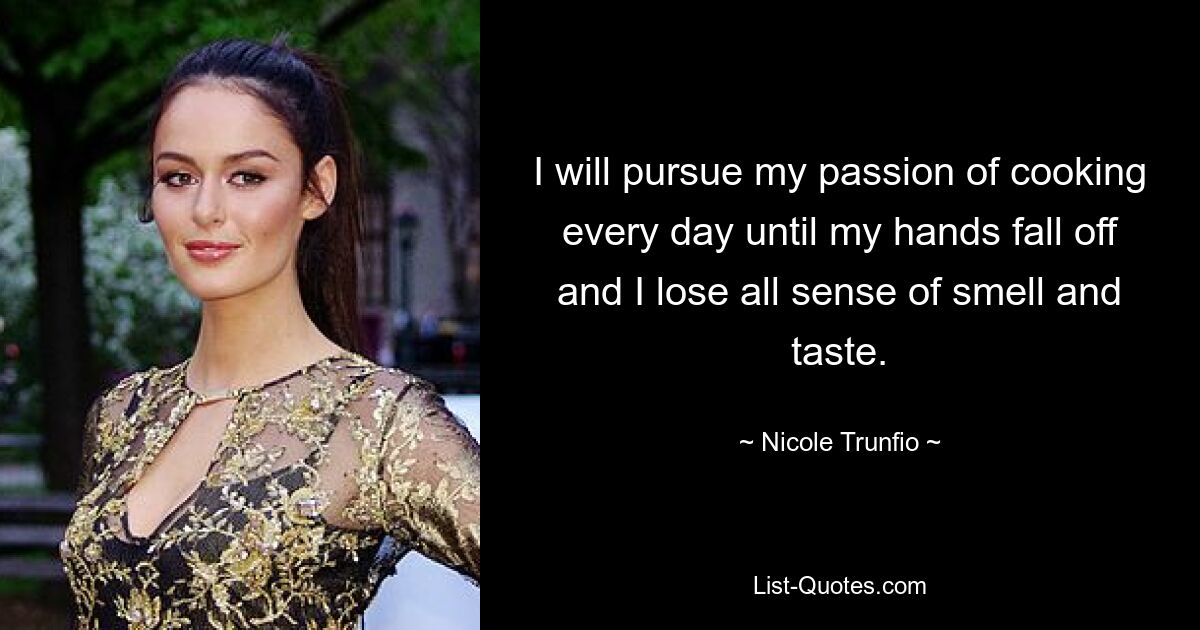 I will pursue my passion of cooking every day until my hands fall off and I lose all sense of smell and taste. — © Nicole Trunfio