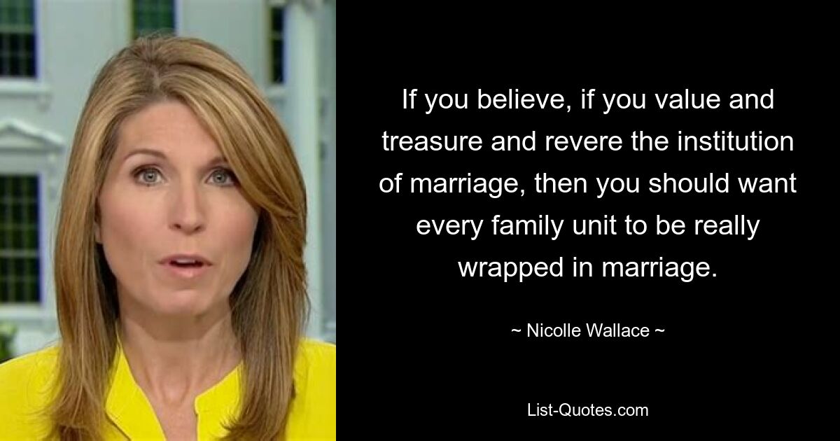 If you believe, if you value and treasure and revere the institution of marriage, then you should want every family unit to be really wrapped in marriage. — © Nicolle Wallace