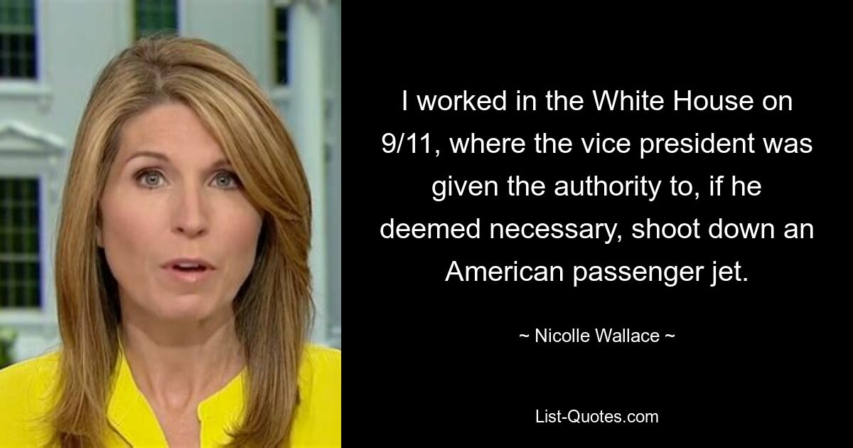 I worked in the White House on 9/11, where the vice president was given the authority to, if he deemed necessary, shoot down an American passenger jet. — © Nicolle Wallace