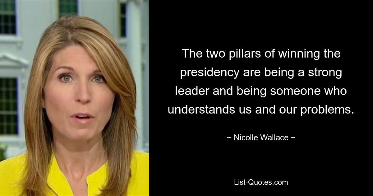 The two pillars of winning the presidency are being a strong leader and being someone who understands us and our problems. — © Nicolle Wallace