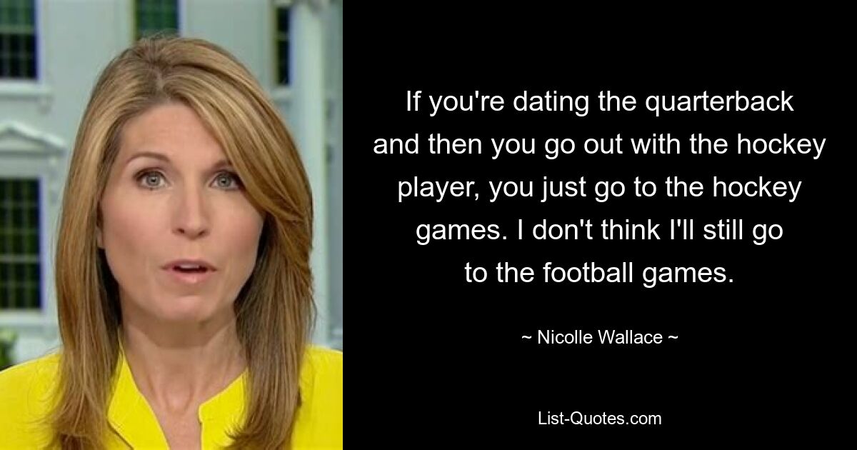 If you're dating the quarterback and then you go out with the hockey player, you just go to the hockey games. I don't think I'll still go to the football games. — © Nicolle Wallace