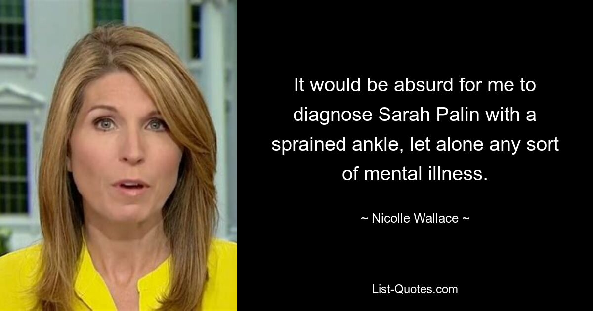 It would be absurd for me to diagnose Sarah Palin with a sprained ankle, let alone any sort of mental illness. — © Nicolle Wallace