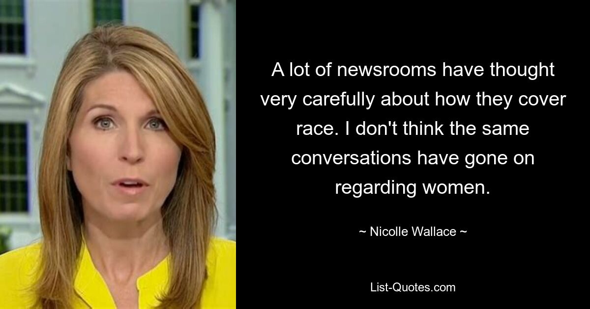 A lot of newsrooms have thought very carefully about how they cover race. I don't think the same conversations have gone on regarding women. — © Nicolle Wallace