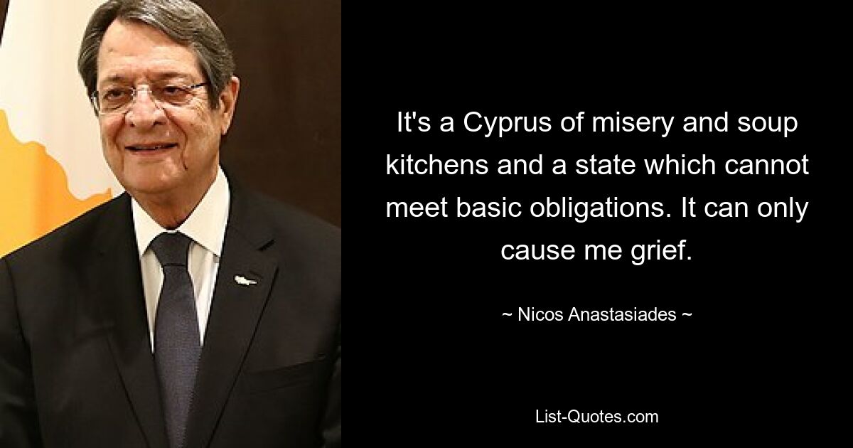 It's a Cyprus of misery and soup kitchens and a state which cannot meet basic obligations. It can only cause me grief. — © Nicos Anastasiades