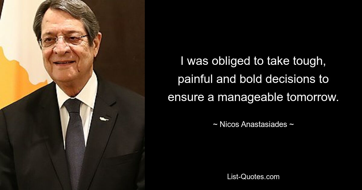 I was obliged to take tough, painful and bold decisions to ensure a manageable tomorrow. — © Nicos Anastasiades