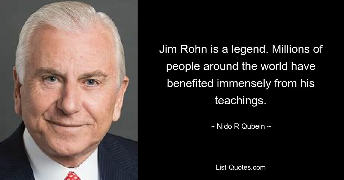 Jim Rohn is a legend. Millions of people around the world have benefited immensely from his teachings. — © Nido R Qubein