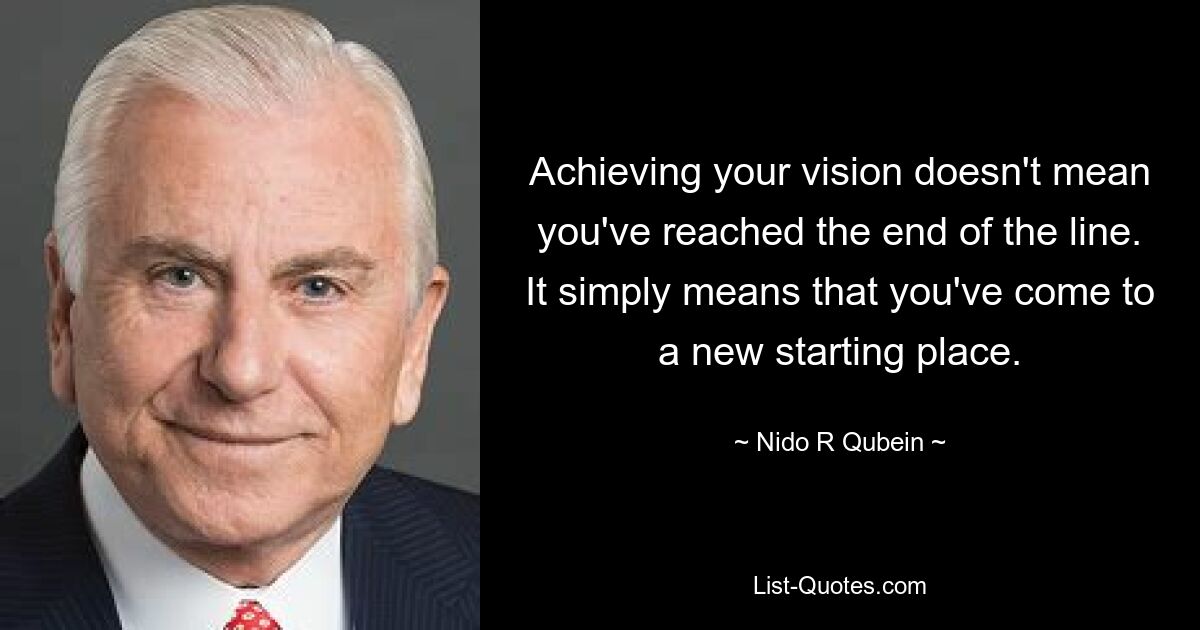 Achieving your vision doesn't mean you've reached the end of the line. It simply means that you've come to a new starting place. — © Nido R Qubein