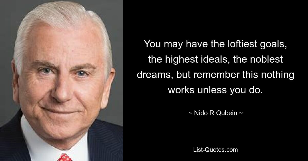 You may have the loftiest goals, the highest ideals, the noblest dreams, but remember this nothing works unless you do. — © Nido R Qubein