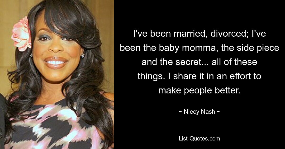 I've been married, divorced; I've been the baby momma, the side piece and the secret... all of these things. I share it in an effort to make people better. — © Niecy Nash