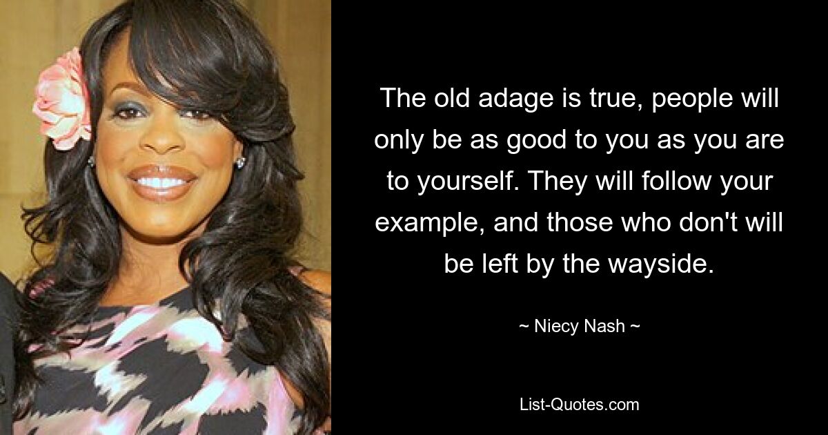 The old adage is true, people will only be as good to you as you are to yourself. They will follow your example, and those who don't will be left by the wayside. — © Niecy Nash