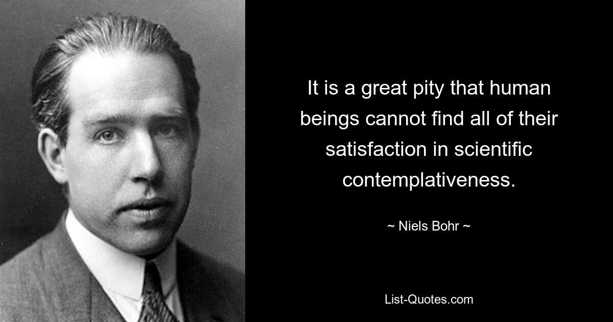 It is a great pity that human beings cannot find all of their satisfaction in scientific contemplativeness. — © Niels Bohr