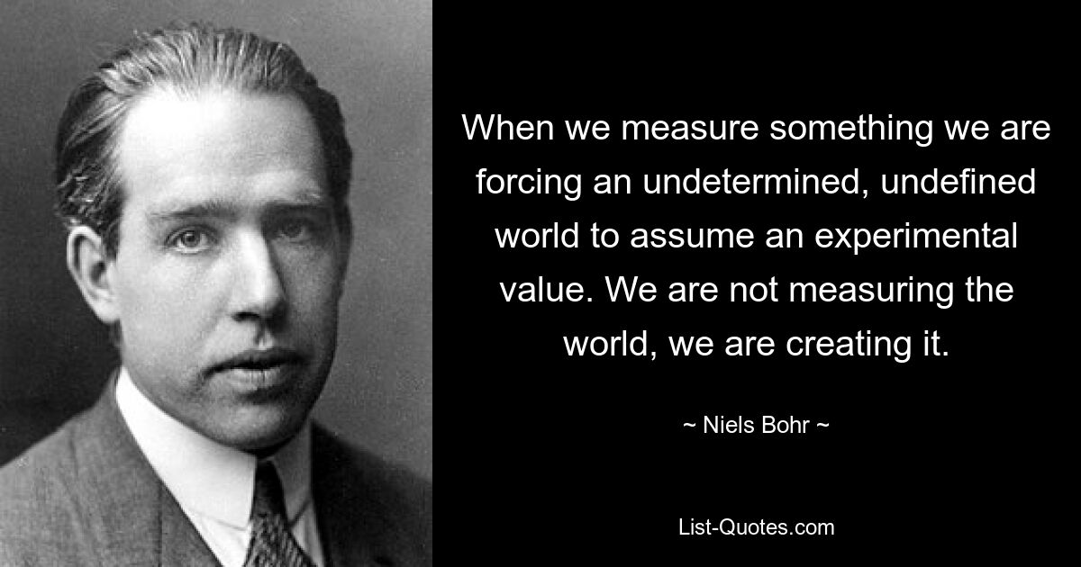 When we measure something we are forcing an undetermined, undefined world to assume an experimental value. We are not measuring the world, we are creating it. — © Niels Bohr