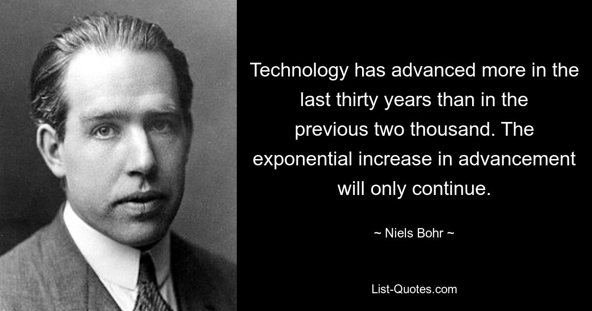 Technology has advanced more in the last thirty years than in the previous two thousand. The exponential increase in advancement will only continue. — © Niels Bohr