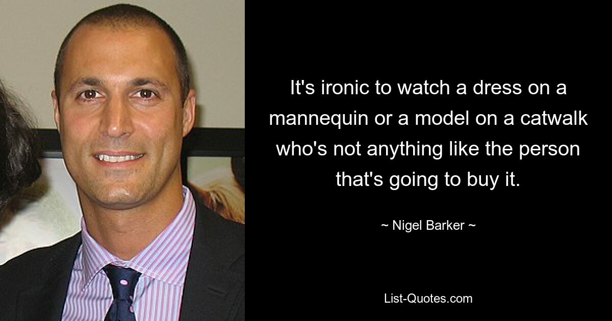 It's ironic to watch a dress on a mannequin or a model on a catwalk who's not anything like the person that's going to buy it. — © Nigel Barker