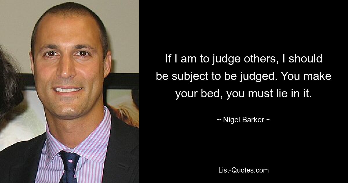 If I am to judge others, I should be subject to be judged. You make your bed, you must lie in it. — © Nigel Barker