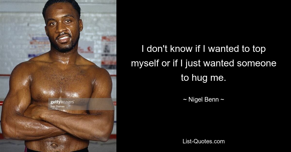 I don't know if I wanted to top myself or if I just wanted someone to hug me. — © Nigel Benn