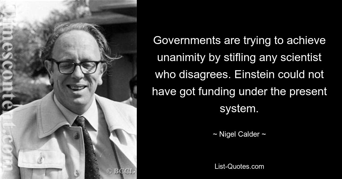 Governments are trying to achieve unanimity by stifling any scientist who disagrees. Einstein could not have got funding under the present system. — © Nigel Calder