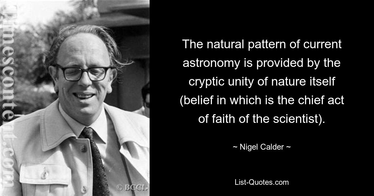 The natural pattern of current astronomy is provided by the cryptic unity of nature itself (belief in which is the chief act of faith of the scientist). — © Nigel Calder