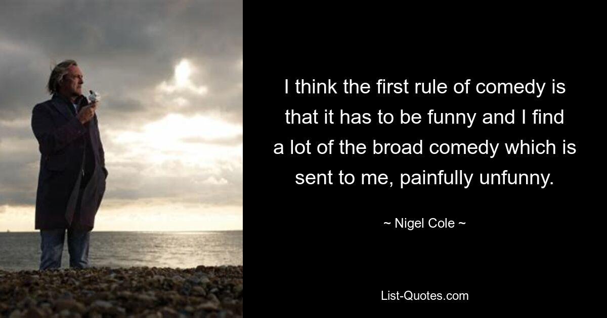 I think the first rule of comedy is that it has to be funny and I find a lot of the broad comedy which is sent to me, painfully unfunny. — © Nigel Cole