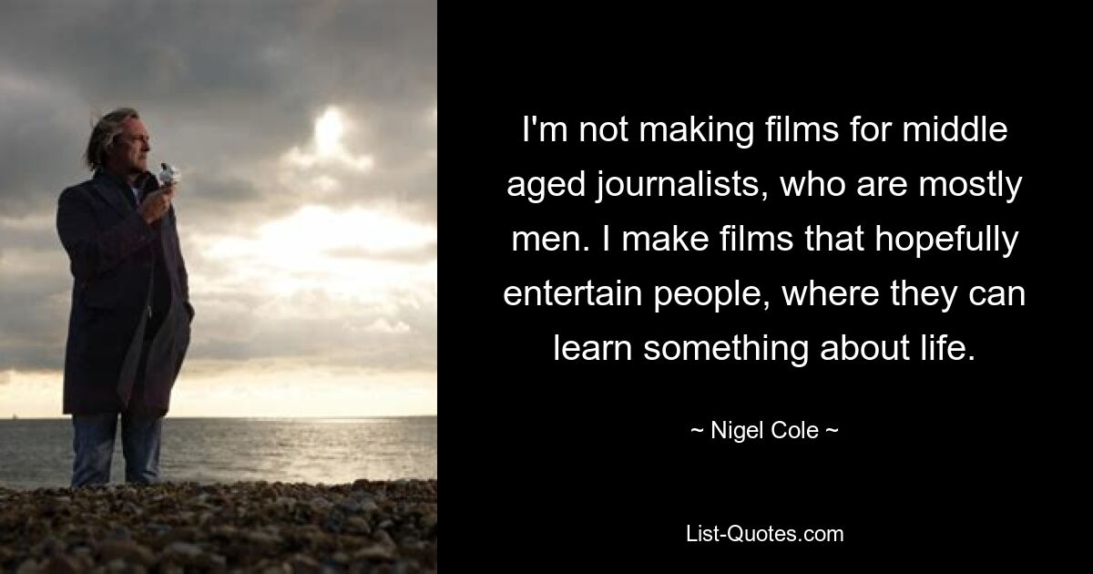 I'm not making films for middle aged journalists, who are mostly men. I make films that hopefully entertain people, where they can learn something about life. — © Nigel Cole