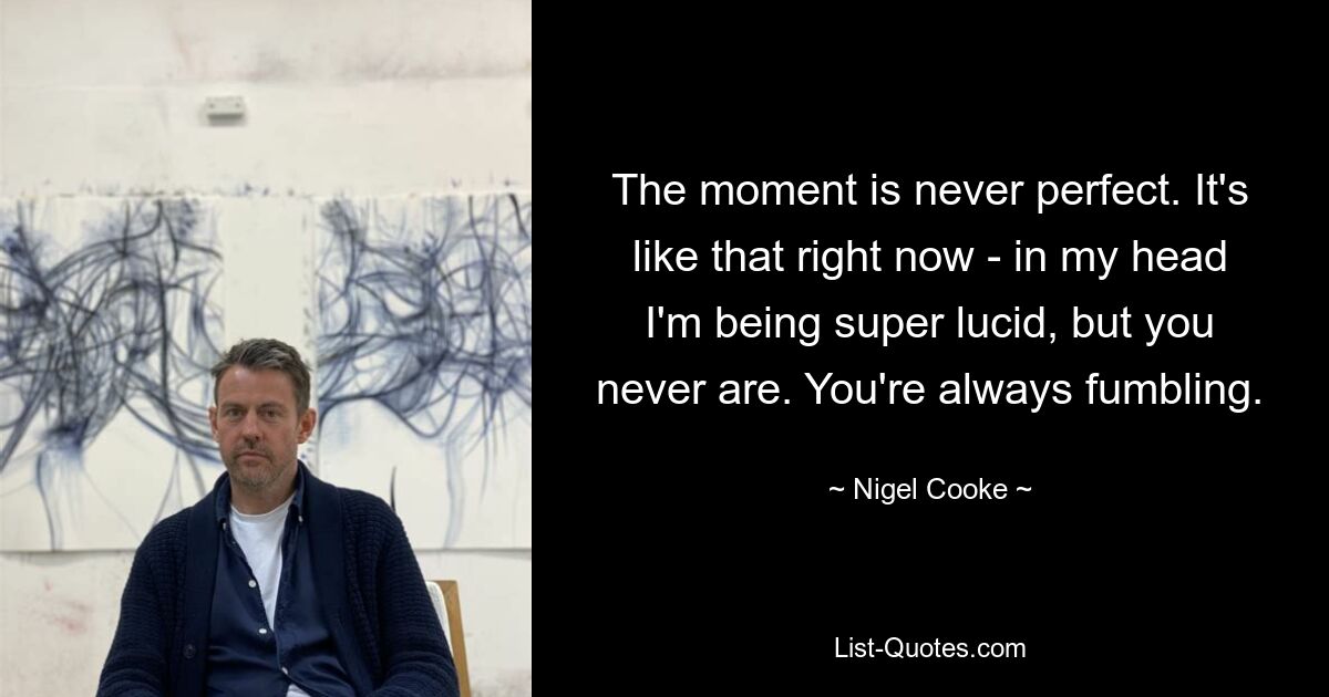 The moment is never perfect. It's like that right now - in my head I'm being super lucid, but you never are. You're always fumbling. — © Nigel Cooke