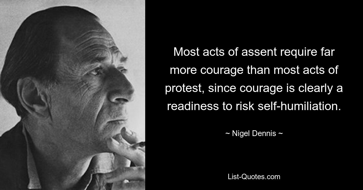 Most acts of assent require far more courage than most acts of protest, since courage is clearly a readiness to risk self-humiliation. — © Nigel Dennis