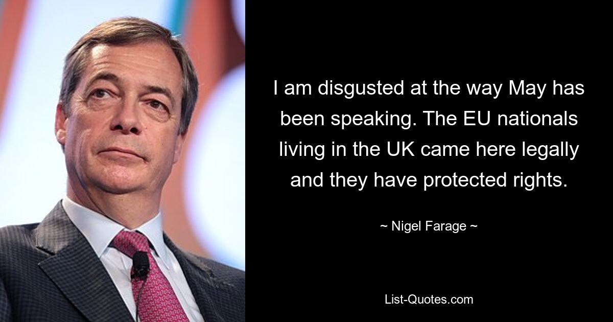 I am disgusted at the way May has been speaking. The EU nationals living in the UK came here legally and they have protected rights. — © Nigel Farage