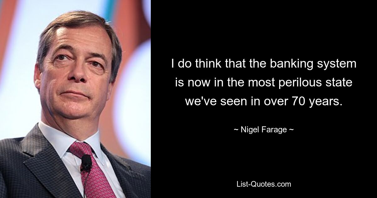 I do think that the banking system is now in the most perilous state we've seen in over 70 years. — © Nigel Farage