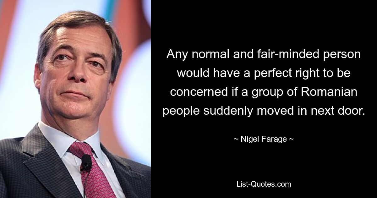 Any normal and fair-minded person would have a perfect right to be concerned if a group of Romanian people suddenly moved in next door. — © Nigel Farage