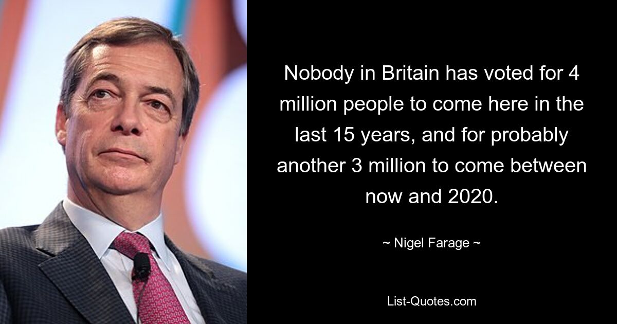 Nobody in Britain has voted for 4 million people to come here in the last 15 years, and for probably another 3 million to come between now and 2020. — © Nigel Farage