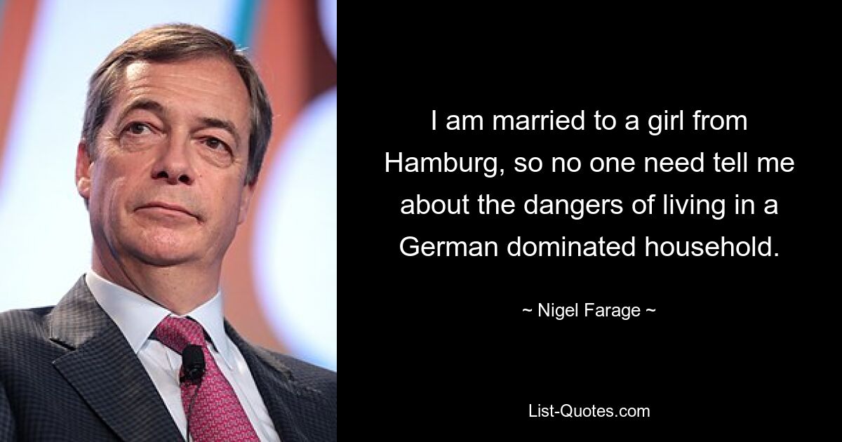 I am married to a girl from Hamburg, so no one need tell me about the dangers of living in a German dominated household. — © Nigel Farage