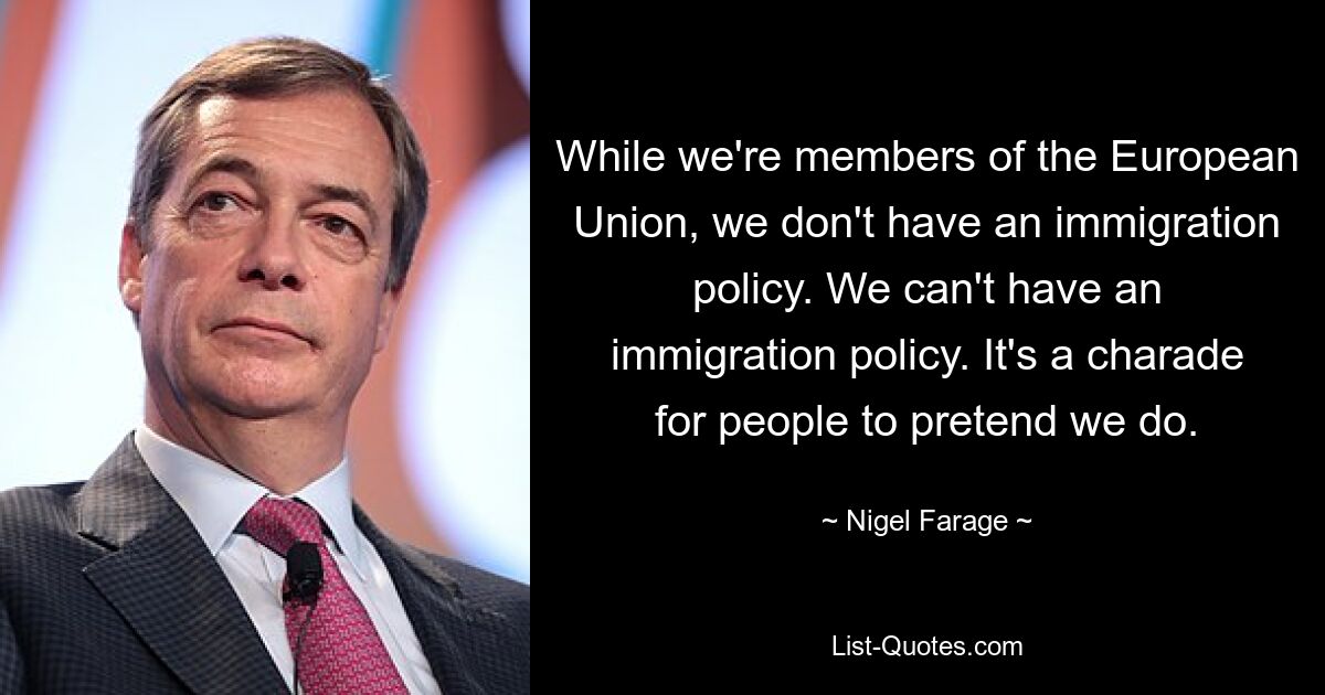 While we're members of the European Union, we don't have an immigration policy. We can't have an immigration policy. It's a charade for people to pretend we do. — © Nigel Farage