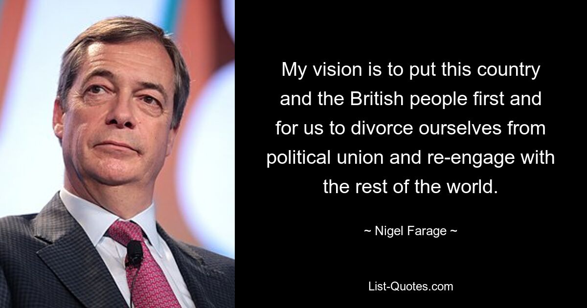 My vision is to put this country and the British people first and for us to divorce ourselves from political union and re-engage with the rest of the world. — © Nigel Farage