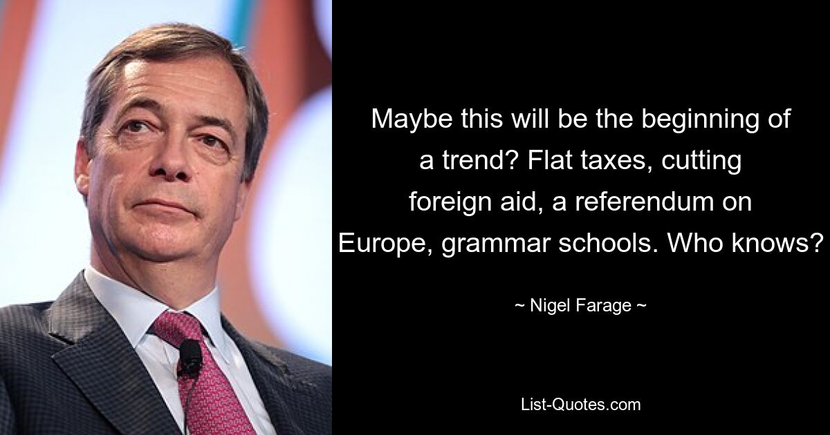 Maybe this will be the beginning of a trend? Flat taxes, cutting foreign aid, a referendum on Europe, grammar schools. Who knows? — © Nigel Farage