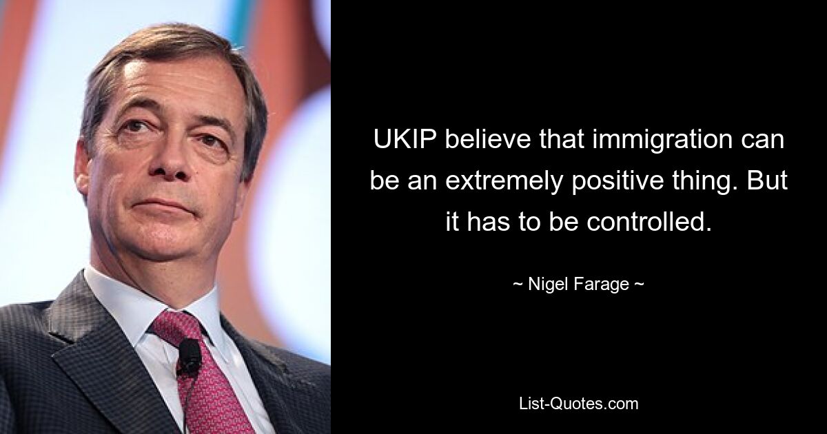 UKIP believe that immigration can be an extremely positive thing. But it has to be controlled. — © Nigel Farage